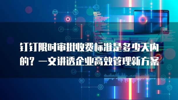 钉钉限时审批收费标准是多少天内的？一文讲透企业高效管理新方案