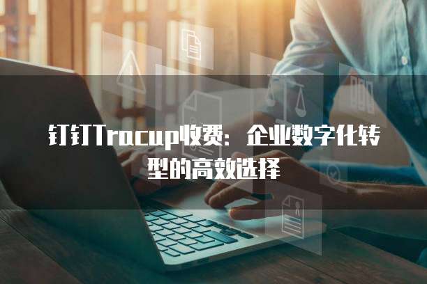 钉钉Tracup收费:企业数字化转型的高效选择