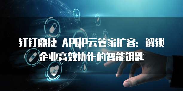 钉钉鼎捷 APQP云管家扩容:解锁企业高效协作的智能钥匙