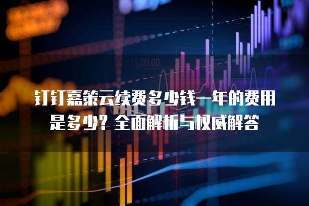 钉钉嘉策云续费多少钱一年的费用是多少？全面解析与权威解答
