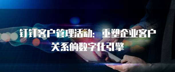 钉钉客户管理活动:重塑企业客户关系的数字化引擎