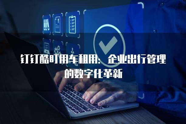钉钉酷盯用车租用:企业出行管理的数字化革新