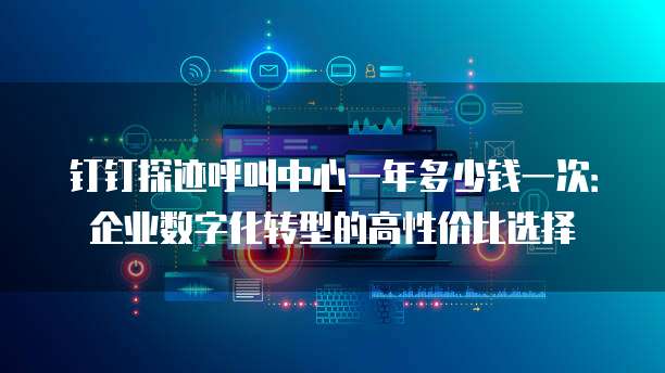 钉钉探迹呼叫中心一年多少钱一次:企业数字化转型的高性价比选择