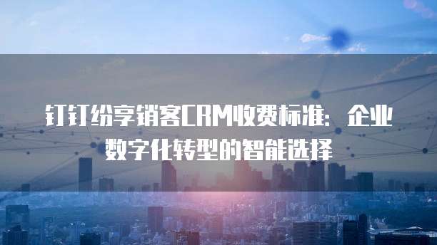 钉钉纷享销客CRM收费标准:企业数字化转型的智能选择
