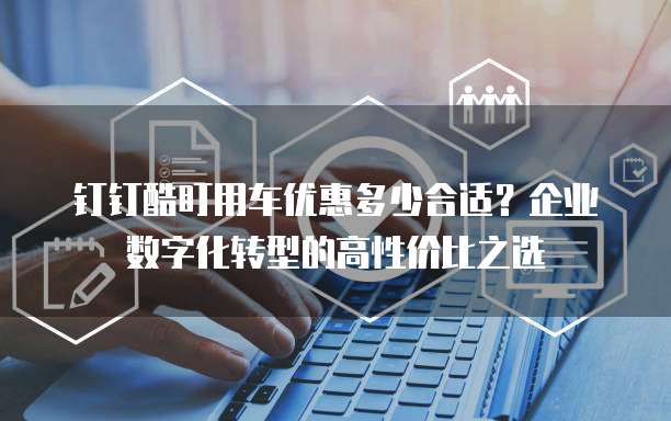 钉钉酷盯用车优惠多少合适?企业数字化转型的高性价比之选