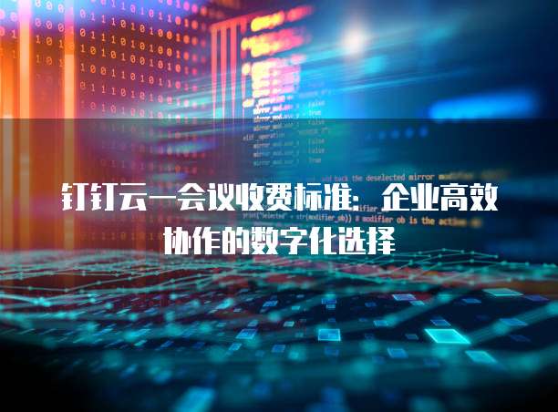 钉钉云一会议收费标准:企业高效协作的数字化选择