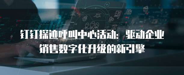 钉钉探迹呼叫中心活动:驱动企业销售数字化升级的新引擎