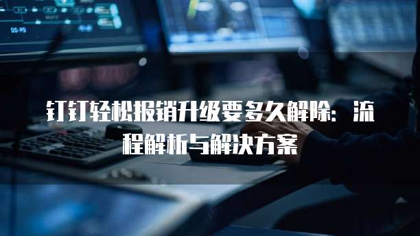 钉钉轻松报销升级要多久解除：流程解析与解决方案