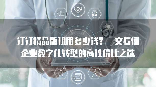 钉钉精品版租用多少钱?一文看懂企业数字化转型的高性价比之选