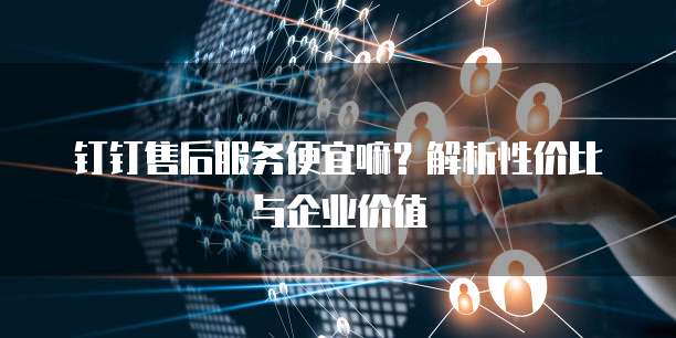 钉钉售后服务便宜嘛?解析性价比与企业价值