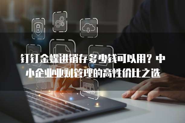 钉钉金蝶进销存多少钱可以用?中小企业业财管理的高性价比之选