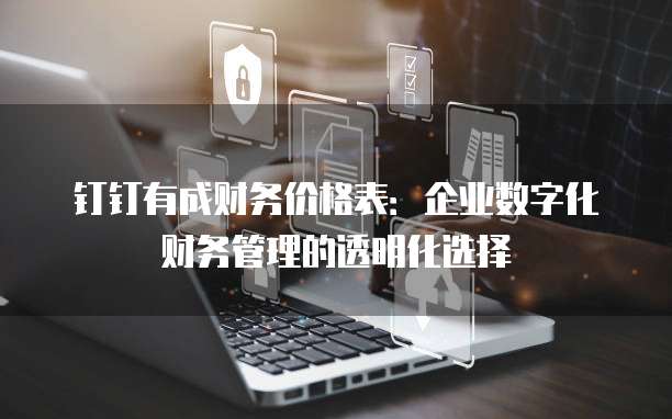 钉钉有成财务价格表:企业数字化财务管理的透明化选择
