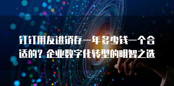 钉钉用友进销存一年多少钱一个合适的?企业数字化转型的明智之选