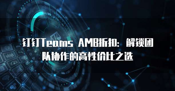 钉钉Teams AMB折扣:解锁团队协作的高性价比之选