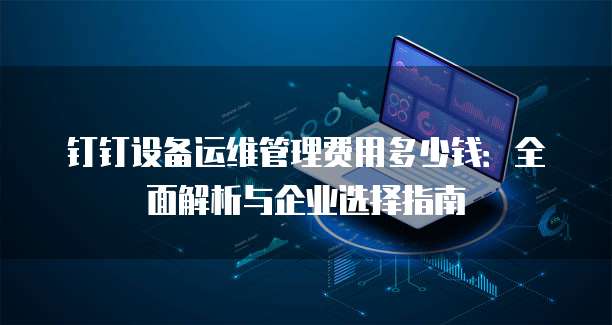 钉钉设备运维管理费用多少钱:全面解析与企业选择指南
