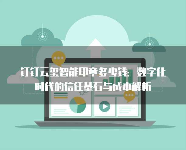 钉钉云玺智能印章多少钱:数字化时代的信任基石与成本解析