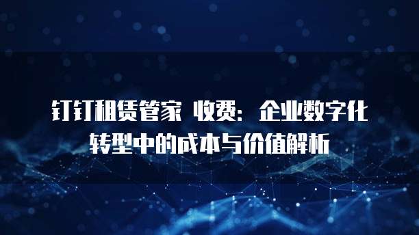 钉钉租赁管家 收费:企业数字化转型中的成本与价值解析