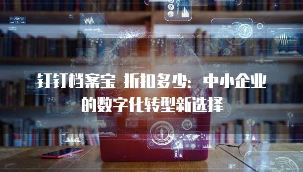 钉钉档案宝 折扣多少:中小企业的数字化转型新选择