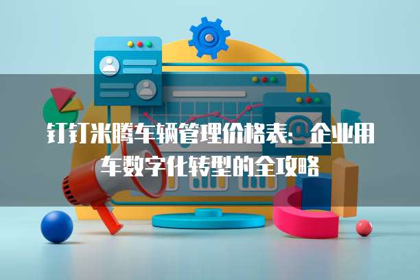 钉钉米腾车辆管理价格表:企业用车数字化转型的全攻略