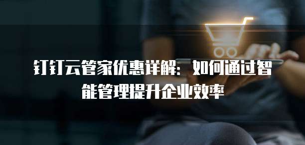 钉钉云管家优惠详解:如何通过智能管理提升企业效率
