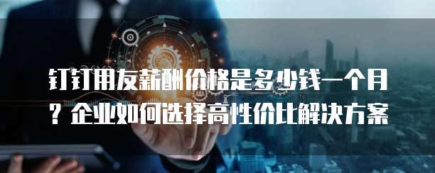 钉钉用友薪酬价格是多少钱一个月?企业如何选择高性价比解决方案