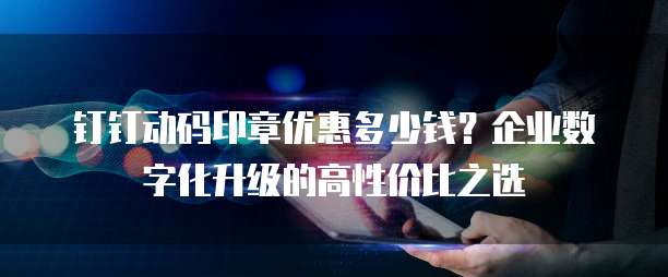 钉钉动码印章优惠多少钱?企业数字化升级的高性价比之选