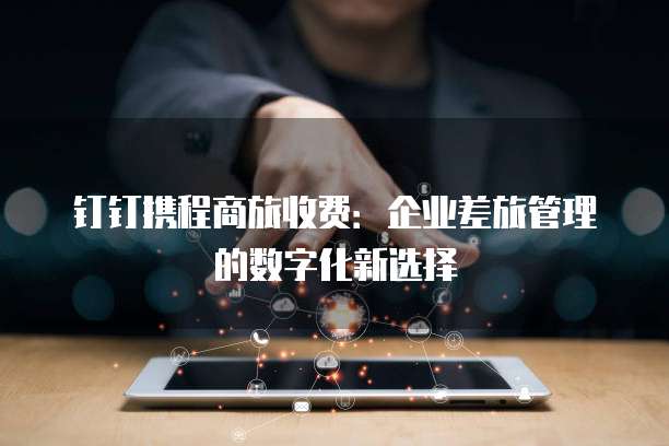 钉钉携程商旅收费:企业差旅管理的数字化新选择