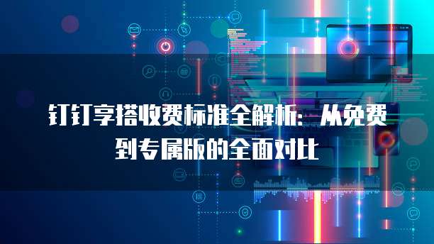 钉钉享搭收费标准全解析:从免费到专属版的全面对比