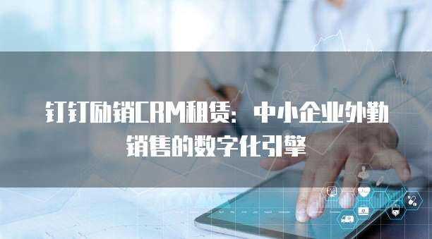 钉钉励销CRM租赁:中小企业外勤销售的数字化引擎
