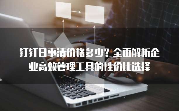 钉钉日事清价格多少?全面解析企业高效管理工具的性价比选择