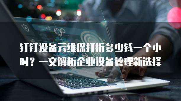钉钉设备云维保打折多少钱一个小时？一文解析企业设备管理新选择