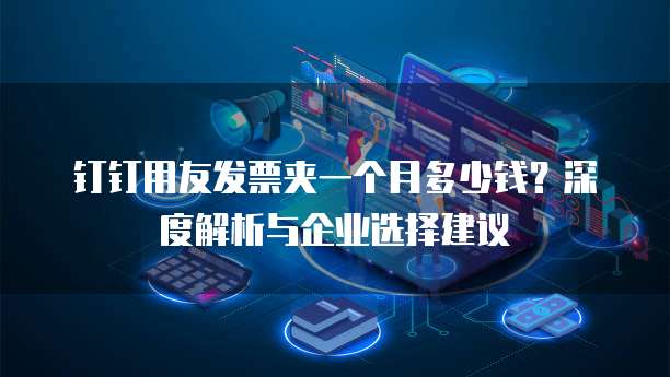 钉钉用友发票夹一个月多少钱?深度解析与企业选择建议