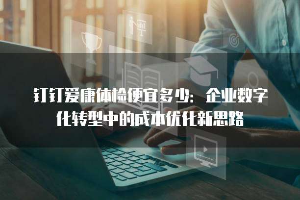 钉钉爱康体检便宜多少:企业数字化转型中的成本优化新思路