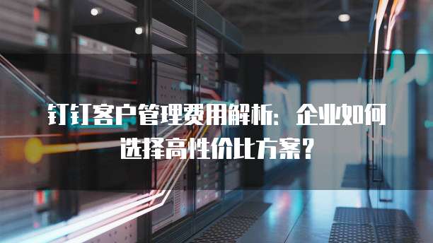 钉钉客户管理费用解析:企业如何选择高性价比方案?