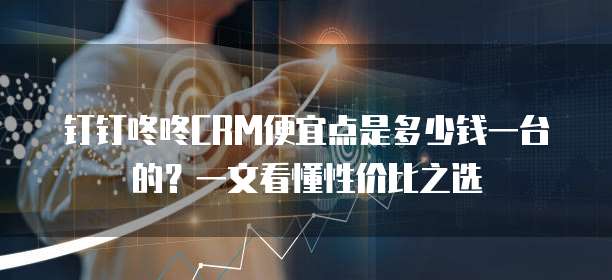 钉钉咚咚CRM便宜点是多少钱一台的?一文看懂性价比之选