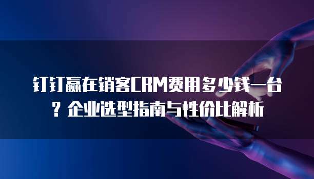 钉钉赢在销客CRM费用多少钱一台?企业选型指南与性价比解析