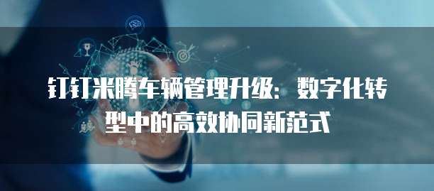 钉钉米腾车辆管理升级:数字化转型中的高效协同新范式