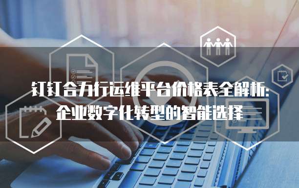 钉钉合力行运维平台价格表全解析:企业数字化转型的智能选择