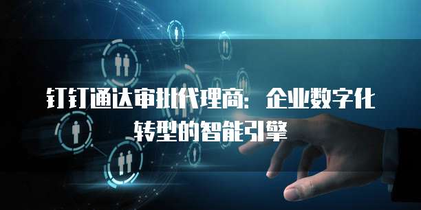 钉钉通达审批代理商:企业数字化转型的智能引擎