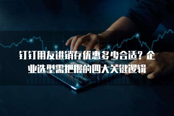 钉钉用友进销存优惠多少合适?企业选型需把握的四大关键逻辑