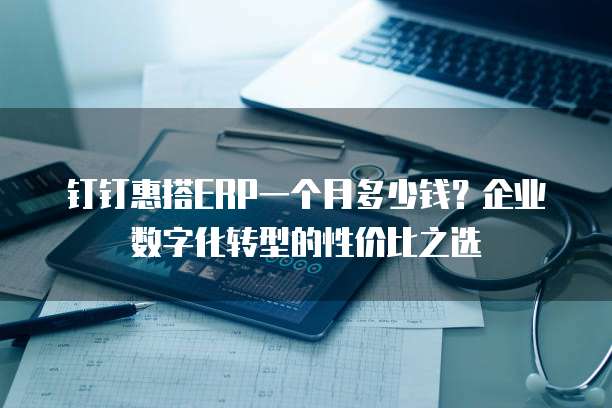 钉钉惠搭ERP一个月多少钱?企业数字化转型的性价比之选