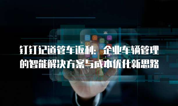 钉钉记道管车返利:企业车辆管理的智能解决方案与成本优化新思路