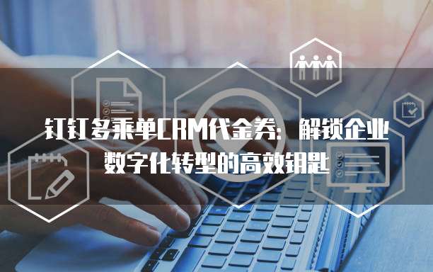 钉钉多乘单CRM代金券：解锁企业数字化转型的高效钥匙