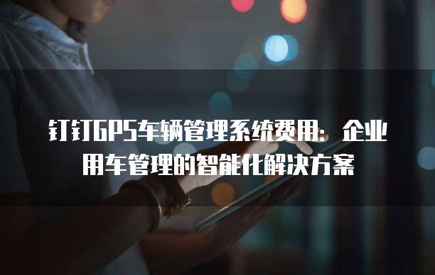 钉钉GPS车辆管理系统费用:企业用车管理的智能化解决方案