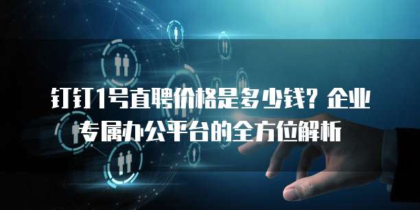钉钉1号直聘价格是多少钱?企业专属办公平台的全方位解析