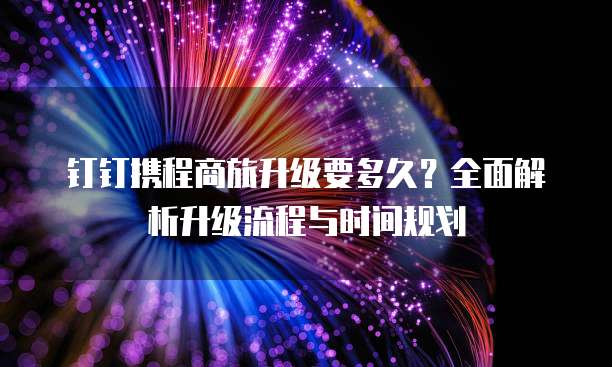 钉钉携程商旅升级要多久?全面解析升级流程与时间规划