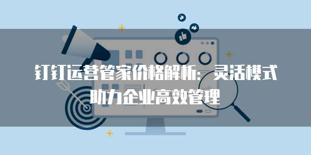钉钉运营管家价格解析:灵活模式助力企业高效管理