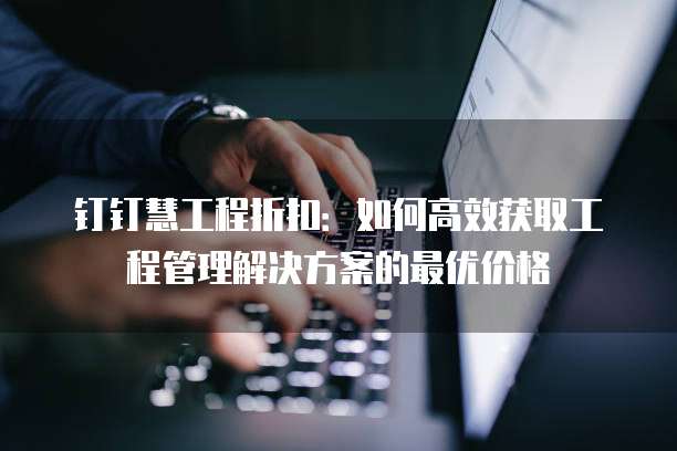 钉钉慧工程折扣:如何高效获取工程管理解决方案的最优价格