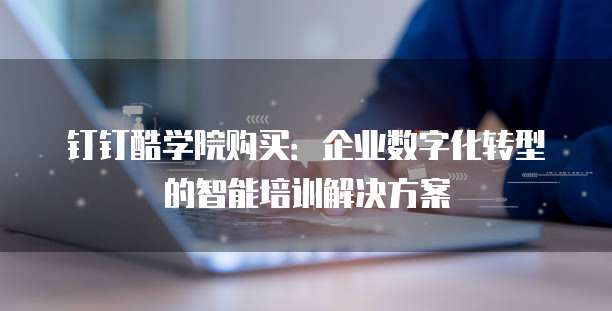 钉钉酷学院购买:企业数字化转型的智能培训解决方案