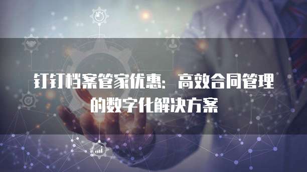 钉钉档案管家优惠：高效合同管理的数字化解决方案
